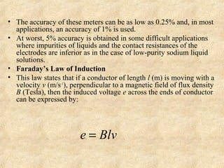 • The accuracy of these meters can be as low as 0.25% and, in most 
applications, an accuracy of 1% is used. 
• At worst, 5% accuracy is obtained in some difficult applications 
where impurities of liquids and the contact resistances of the 
electrodes are inferior as in the case of low-purity sodium liquid 
solutions. 
• Faraday’s Law of Induction 
• This law states that if a conductor of length l (m) is moving with a 
velocity v (m/s–1), perpendicular to a magnetic field of flux density 
B (Tesla), then the induced voltage e across the ends of conductor 
can be expressed by: 
e = Blv 
 