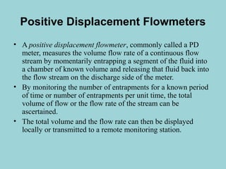 Positive Displacement Flowmeters 
• A positive displacement flowmeter, commonly called a PD 
meter, measures the volume flow rate of a continuous flow 
stream by momentarily entrapping a segment of the fluid into 
a chamber of known volume and releasing that fluid back into 
the flow stream on the discharge side of the meter. 
• By monitoring the number of entrapments for a known period 
of time or number of entrapments per unit time, the total 
volume of flow or the flow rate of the stream can be 
ascertained. 
• The total volume and the flow rate can then be displayed 
locally or transmitted to a remote monitoring station. 
 
