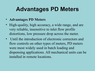 Advantages PD Meters 
• Advantages PD Meters 
• High-quality, high accuracy, a wide range, and are 
very reliable, insensitive to inlet flow profile 
distortions, low pressure drop across the meter. 
• Until the introduction of electronic correctors and 
flow controls on other types of meters, PD meters 
were most widely used in batch loading and 
dispensing applications. All mechanical units can be 
installed in remote locations. 
 