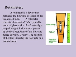 Rotameter: 
A rotameter is a device that 
measures the flow rate of liquid or gas 
in a closed tube. A rotameter 
consists of a Conical Tube, typically 
made of glass with a 'float', actually a 
shaped weight, inside that is pushed 
up by the Drag Force of the flow and 
pulled down by Gravity. The position 
of the float indicates the flow rate on a 
marked scale. 
 