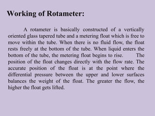 Working of Rotameter: 
A rotameter is basically constructed of a vertically 
oriented glass tapered tube and a metering float which is free to 
move within the tube. When there is no fluid flow, the float 
rests freely at the bottom of the tube. When liquid enters the 
bottom of the tube, the metering float begins to rise. The 
position of the float changes directly with the flow rate. The 
accurate position of the float is at the point where the 
differential pressure between the upper and lower surfaces 
balances the weight of the float. The greater the flow, the 
higher the float gets lifted. 
 