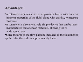 Advantages: 
•A rotameter requires no external power or fuel, it uses only the 
inherent properties of the fluid, along with gravity, to measure 
flow rate. 
•A rotameter is also a relatively simple device that can be mass 
manufactured out of cheap materials, allowing for its 
wide spread use. 
•Since the area of the flow passage increases as the float moves 
up the tube, the scale is approximately linear. 
 