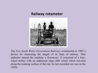 Railway rotameter 
The New South Wales Government Railways constructed in 1903 a 
device for measuring the length of its lines of railway. That 
authority named the machine a Rotameter. It consisted of a four-wheel 
trolley with an additional large fifth wheel which traveled 
along the running surface of the rail. Its last recorded use was in the 
1920s. 
 