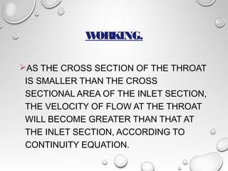 WORKING. 
AS THE CROSS SECTION OF THE THROAT 
IS SMALLER THAN THE CROSS 
SECTIONAL AREA OF THE INLET SECTION, 
THE VELOCITY OF FLOW AT THE THROAT 
WILL BECOME GREATER THAN THAT AT 
THE INLET SECTION, ACCORDING TO 
CONTINUITY EQUATION. 
 