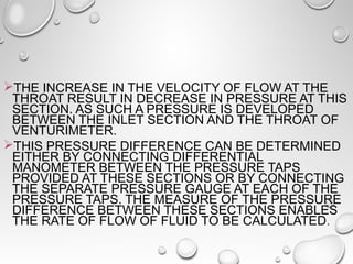 THE INCREASE IN THE VELOCITY OF FLOW AT THE 
THROAT RESULT IN DECREASE IN PRESSURE AT THIS 
SECTION. AS SUCH A PRESSURE IS DEVELOPED 
BETWEEN THE INLET SECTION AND THE THROAT OF 
VENTURIMETER. 
THIS PRESSURE DIFFERENCE CAN BE DETERMINED 
EITHER BY CONNECTING DIFFERENTIAL 
MANOMETER BETWEEN THE PRESSURE TAPS 
PROVIDED AT THESE SECTIONS OR BY CONNECTING 
THE SEPARATE PRESSURE GAUGE AT EACH OF THE 
PRESSURE TAPS. THE MEASURE OF THE PRESSURE 
DIFFERENCE BETWEEN THESE SECTIONS ENABLES 
THE RATE OF FLOW OF FLUID TO BE CALCULATED. 
 
