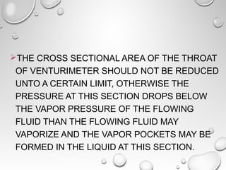 THE CROSS SECTIONAL AREA OF THE THROAT 
OF VENTURIMETER SHOULD NOT BE REDUCED 
UNTO A CERTAIN LIMIT, OTHERWISE THE 
PRESSURE AT THIS SECTION DROPS BELOW 
THE VAPOR PRESSURE OF THE FLOWING 
FLUID THAN THE FLOWING FLUID MAY 
VAPORIZE AND THE VAPOR POCKETS MAY BE 
FORMED IN THE LIQUID AT THIS SECTION. 
 
