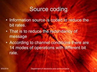 Source coding
• Information source is coded to reduce the
bit rates.
• That is to reduce the redundancy of
message
• According to channel conditions there are
14 modes of operations with different bit
rate.
8/5/2014 Department of electronics and communication 12
 