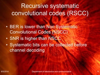 Recursive systematic
convolutional codes (RSCC)
• BER is lower than Non Systematic
Convolutional Codes (NSCC)
• SNR is higher than NSCC
• Systematic bits can be collected before
channel decoding
8/5/2014 Department of electronics and communication 15
 