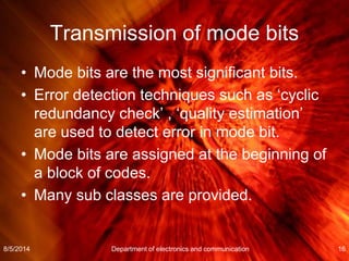 Transmission of mode bits
• Mode bits are the most significant bits.
• Error detection techniques such as ‘cyclic
redundancy check’ , ‘quality estimation’
are used to detect error in mode bit.
• Mode bits are assigned at the beginning of
a block of codes.
• Many sub classes are provided.
8/5/2014 Department of electronics and communication 16
 