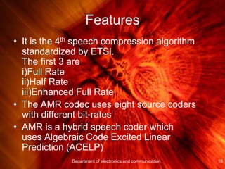 Features
• It is the 4th speech compression algorithm
standardized by ETSI.
The first 3 are
i)Full Rate
ii)Half Rate
iii)Enhanced Full Rate
• The AMR codec uses eight source coders
with different bit-rates
• AMR is a hybrid speech coder which
uses Algebraic Code Excited Linear
Prediction (ACELP)
18Department of electronics and communication
 