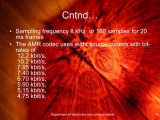 Cntnd…
• Sampling frequency 8 kHz or 160 samples for 20
ms frames
• The AMR codec uses eight source codecs with bit-
rates of
12.2 kbit/s,
10.2 kbit/s,
7.95 kbit/s,
7.40 kbit/s,
6.70 kbit/s,
5.90 kbit/s,
5.15 kbit/s,
4.75 kbit/s.
Department of electronics and communication 19
 