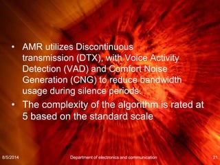 • AMR utilizes Discontinuous
transmission (DTX), with Voice Activity
Detection (VAD) and Comfort Noise
Generation (CNG) to reduce bandwidth
usage during silence periods.
• The complexity of the algorithm is rated at
5 based on the standard scale
8/5/2014 Department of electronics and communication 21
 