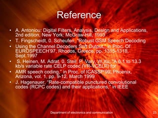 Reference
• A. Antoniou: Digital Filters, Analysis, Design and Applications,
2nd edition, New York: McGraw-Hill, 1993
• T. Fingscheidt, 0. Scheufen, “Robust GSM Speech Decoding
• Using the Channel Decoders Soft Output,” in Proc. Of
EUROSPEECH’97, Rhodos, Greece, pp. 1315-1318,
Sept.1997
• S. Heinen, M. Adrat, 0. Steil, P. Vary, W.Xu, “A 6.1 to 13.3
kb/s variable rate CELP codec (VR-VCELP) for
• AMR speech coding,” in Proc. of ICASSP’99, Phoenix,
Arizona, vol. 1, pp. 9-12, March 1999
• J. Hagenauer, “Rate-compatible punctured convolutional
codes (RCPC codes) and their applications,” in IEEE
23Department of electronics and communication
 