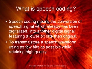 What is speech coding?
• Speech coding means the conversion of
speech signal which already has been
digitalized, into another digital signal
featuring a lower bit rate than original.
• To transmit/store a speech waveform
using as few bits as possible while
retaining high quality
4Department of electronics and communication
 