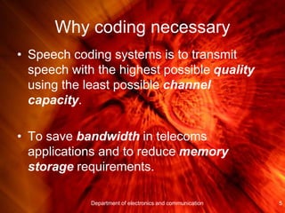 Why coding necessary
• Speech coding systems is to transmit
speech with the highest possible quality
using the least possible channel
capacity.
• To save bandwidth in telecoms
applications and to reduce memory
storage requirements.
5Department of electronics and communication
 