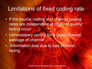 Limitations of fixed coding rate
• If the source coding and channel coding
rates are independent of channel quality;
fading occur
• Unnecessary coding for a good channel,
wastage of channel
• Information loss due to bad channel,
fading
6Department of electronics and communication
 
