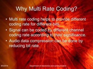 Why Multi Rate Coding?
• Multi rate coding helps to provide different
coding rate for different bits.
• Signal can be coded by different channel
coding rate according to their significance.
• Audio data compression can be done by
reducing bit rate.
8/5/2014 Department of electronics and communication 7
 