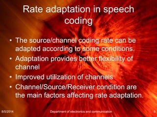 Rate adaptation in speech
coding
• The source/channel coding rate can be
adapted according to some conditions.
• Adaptation provides better flexibility of
channel
• Improved utilization of channels
• Channel/Source/Receiver condition are
the main factors affecting rate adaptation.
8/5/2014 Department of electronics and communication 8
 