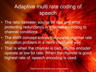 Adaptive multi rate coding of
speech
• The ratio between source bit rate and error
protecting redundancy is adapted according to
channel conditions.
• The AMR concept solves the source channel rate
allocation problem in a more intelligent way.
• That is when the channel is bad, source encoder
operate at low bit rate. When the channel is good,
highest rate of speech encoding is used.
9Department of electronics and communication
 