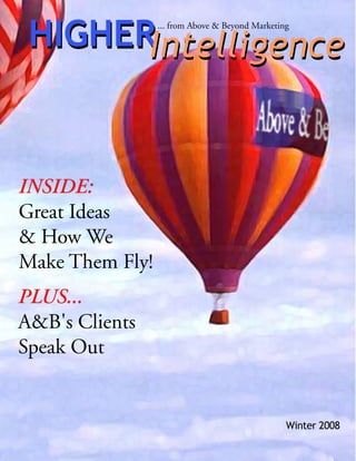 HIGHERIntelligence
                 ... from Above & Beyond Marketing




INSIDE:
Great Ideas
& How We
Make Them Fly!
PLUS...
A&B's Clients
Speak Out


                                                 Winter 2008
 