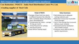 Abhi Impact way – case studies in Logistics excellence
Cost Reduction : POSCO – India Steel Distribution Center Pvt. Ltd.
A leading supplier of Steel Coils
Scope of Work Value Summary
Haulage of Steel Coils from plants
to different locations Pan India like
Delhi, Faridabad, Bawal, Ghaziabad,
Jaipur, Ahmedabad etc.
 Transportation by Trailers – average
75 trips per month
 Timely Placement of vehicles
 Time bound transit
Daily Vehicle Tracking report
Safe delivery due to adequate
Lashing materials used
Reduction in losses due to possible
Transit damages
Just in Time concept due to assured
delivery as per schedule
Improved Customer Satisfaction
due to better services
Customer centric MIS to cater to
specific requirements
 