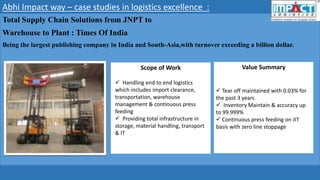 Abhi Impact way – case studies in logistics excellence :
Total Supply Chain Solutions from JNPT to
Warehouse to Plant : Times Of India
Being the largest publishing company in India and South-Asia,with turnover exceeding a billion dollar.
Scope of Work Value Summary
 Handling end to end logistics
which includes import clearance,
transportation, warehouse
management & continuous press
feeding
 Providing total infrastructure in
storage, material handling, transport
& IT
 Tear off maintained with 0.03% for
the past 3 years
 Inventory Maintain & accuracy up
to 99.999%
 Continuous press feeding on JIT
basis with zero line stoppage
 