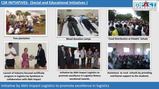 Tree plantation Blood donation camps
Assistance to rural schools by providing
nutritional support to the students.
Food Distribution at Palakhi Sohala
CSR INITIATIVES: (Social and Educational Initiatives )
Launch of industry focused certificate
program in logistics by Symbiosis in
collaboration with Abhi Impact
Initiative by Abhi Impact Logistics to promote excellence in logistics
Initiative by Abhi Impact Logistics to
promote excellence in Logistics Rotary
vocational awards.
 