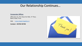 Corporate Office:
Office No-16, Prim Rose the Mall, 3rd Floor,
Baner Road, Pune
Web : www.impact-logistics.in
Contact : 95790 95790
Our Relationship Continues…
 