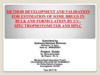 METHOD DEVELOPMENT AND VALIDATION
FOR ESTIMATION OF SOME DRUGS IN
BULK AND FORMULATION BY UV–
SPECTROPHOTOMETER AND HPLC
Submitted by
Gaikwad Abhijeet Bhimrao
M.Pharm., II Sem.
Seat no . MNB200001
Project Guide
Dr. Rana Zainuddin
M. Pharm. Ph. D.
Maulana Azad Education Trust's
Y.B.CHAVAN COLLEGE OF PHARMACY
Dr. Rafiq Zakaria Campus,
Aurangabad- 431001
Year 2017-18 1
 