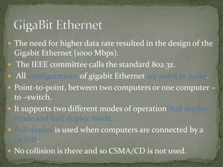  The need for higher data rate resulted in the design of the
    Gigabit Ethernet (1000 Mbps).
    The IEEE committee calls the standard 802.3z.
    All configurations of gigabit Ethernet are point to point.
   Point-to-point, between two computers or one computer –
    to –switch.
   It supports two different modes of operation: full duplex
    mode and half duplex mode.
   Full duplex is used when computers are connected by a
    switch.
   No collision is there and so CSMA/CD is not used.
 