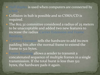  Half duplex is used when computers are connected by
    a hub.
   Collision in hub is possible and so CSMA/CD is
    required.
   The 802.3z committee considered a radius of 25 meters
    to be unacceptable and added two new features to
    increase the radius-Carrier Extension and Frame
    Bursting.
    Carrier Extension tells the hardware to add its own
    padding bits after the normal frame to extend the
    frame to 512 bytes.
   Frame Bursting allows a sender to transmit a
    concatenated sequence of multiple frames in a single
    transmission. If the total burst is less than 512
    bytes, the hardware pads it again.
 