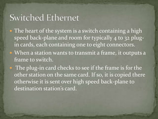 The heart of the system is a switch containing a high
  speed back-plane and room for typically 4 to 32 plug-
  in cards, each containing one to eight connectors.
 When a station wants to transmit a frame, it outputs a
  frame to switch.
 The plug-in card checks to see if the frame is for the
  other station on the same card. If so, it is copied there
  otherwise it is sent over high speed back-plane to
  destination station’s card.
 