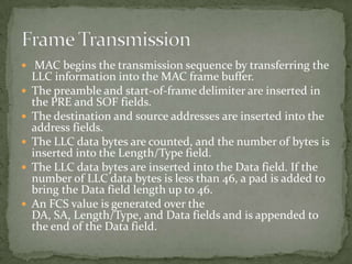  MAC begins the transmission sequence by transferring the
    LLC information into the MAC frame buffer.
   The preamble and start-of-frame delimiter are inserted in
    the PRE and SOF fields.
   The destination and source addresses are inserted into the
    address fields.
   The LLC data bytes are counted, and the number of bytes is
    inserted into the Length/Type field.
   The LLC data bytes are inserted into the Data field. If the
    number of LLC data bytes is less than 46, a pad is added to
    bring the Data field length up to 46.
   An FCS value is generated over the
    DA, SA, Length/Type, and Data fields and is appended to
    the end of the Data field.
 