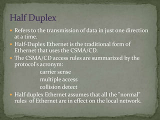  Refers to the transmission of data in just one direction
  at a time.
 Half-Duplex Ethernet is the traditional form of
  Ethernet that uses the CSMA/CD.
 The CSMA/CD access rules are summarized by the
  protocol's acronym:
             carrier sense
             multiple access
             collision detect
 Half duplex Ethernet assumes that all the "normal"
  rules of Ethernet are in effect on the local network.
 