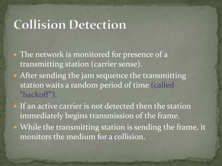  The network is monitored for presence of a
  transmitting station (carrier sense).
 After sending the jam sequence the transmitting
  station waits a random period of time (called
  “backoff”).
 If an active carrier is not detected then the station
  immediately begins transmission of the frame.
 While the transmitting station is sending the frame, it
  monitors the medium for a collision.
 