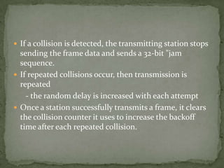  If a collision is detected, the transmitting station stops
  sending the frame data and sends a 32-bit "jam
  sequence.
 If repeated collisions occur, then transmission is
  repeated
    - the random delay is increased with each attempt
 Once a station successfully transmits a frame, it clears
  the collision counter it uses to increase the backoff
  time after each repeated collision.
 