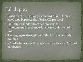  Based on the IEEE 802.3x standard, “Full-Duplex”
  MAC type bypasses the CSMA/CD protocol
 Full-duplex mode allows two stations to
  simultaneously exchange data over a point to point
  link
 The aggregate throughput of the link is effectively
  doubled
 – A full-Duplex 100 Mb/s station provides 200 Mb/s of
  bandwidth
 