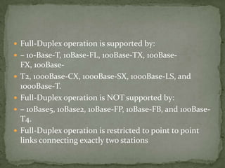  Full-Duplex operation is supported by:
 – 10-Base-T, 10Base-FL, 100Base-TX, 100Base-
    FX, 100Base-
   T2, 1000Base-CX, 1000Base-SX, 1000Base-LS, and
    1000Base-T.
   Full-Duplex operation is NOT supported by:
   – 10Base5, 10Base2, 10Base-FP, 10Base-FB, and 100Base-
    T4.
   Full-Duplex operation is restricted to point to point
    links connecting exactly two stations
 