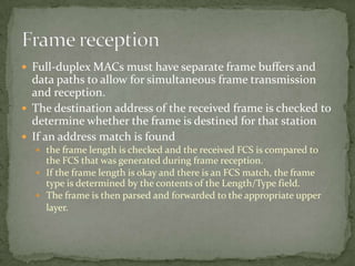  Full-duplex MACs must have separate frame buffers and
  data paths to allow for simultaneous frame transmission
  and reception.
 The destination address of the received frame is checked to
  determine whether the frame is destined for that station
 If an address match is found
   the frame length is checked and the received FCS is compared to
    the FCS that was generated during frame reception.
   If the frame length is okay and there is an FCS match, the frame
    type is determined by the contents of the Length/Type field.
   The frame is then parsed and forwarded to the appropriate upper
    layer.
 