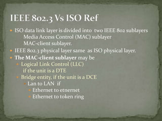  ISO data link layer is divided into two IEEE 802 sublayers
      Media Access Control (MAC) sublayer
      MAC-client sublayer.
 IEEE 802.3 physical layer same as ISO physical layer.
 The MAC-client sublayer may be
    Logical Link Control (LLC)
      if the unit is a DTE
    Bridge entity, if the unit is a DCE
       Lan to LAN if
          Ethernet to etnernet
          Ethernet to token ring
 