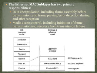  The Ethernet MAC Sublayer has two primary
 responsibilities:
   Data encapsulation, including frame assembly before
    transmission, and frame parsing/error detection during
    and after reception
   Media access control, including initiation of frame
    transmission and recovery from transmission failure
 