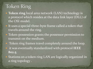  Token ring local area network (LAN) technology is
    a protocol which resides at the data link layer (DLL) of
    the OSI model.
   It uses a special three-byte frame called a token that
    travels around the ring.
   Token-possession grants the possessor permission to
    transmit on the medium.
    Token ring frames travel completely around the loop.
    it was eventually standardized with protocol IEEE
    802.5.
   Stations on a token ring LAN are logically organized in
    a ring topology .
 