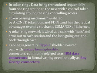  In token ring , Data being transmitted sequentially
  from one ring station to the next with a control token
  circulating around the ring controlling access.
 Token passing mechanism is shared
  by ARCNET, token bus, and FDDI ,and has theoretical
  advantages over the stochastic CSMA/CD of Ethernet.
 A token ring network is wired as a star, with 'hubs' and
  arms out to each station and the loop going out-and-
  back through each.
 Cabling is generally "Type-1" shielded twisted
  pair, with unique hermaphroditic
  connectors, commonly referred to as IBM data
  connectors in formal writing or colloquially as Boy
  George connectors
 