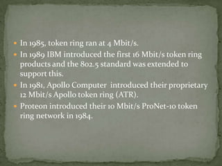  In 1985, token ring ran at 4 Mbit/s.
 In 1989 IBM introduced the first 16 Mbit/s token ring
  products and the 802.5 standard was extended to
  support this.
 In 1981, Apollo Computer introduced their proprietary
  12 Mbit/s Apollo token ring (ATR).
 Proteon introduced their 10 Mbit/s ProNet-10 token
  ring network in 1984.
 