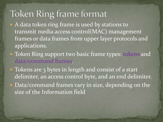  A data token ring frame is used by stations to
  transmit media access control(MAC) management
  frames or data frames from upper layer protocols and
  applications.
 Token Ring support two basic frame types: tokens and
  data/command frames.
 Tokens are 3 bytes in length and consist of a start
  delimiter, an access control byte, and an end delimiter.
 Data/command frames vary in size, depending on the
  size of the Information field
 