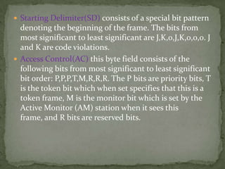  Starting Delimiter(SD) consists of a special bit pattern
  denoting the beginning of the frame. The bits from
  most significant to least significant are J,K,0,J,K,0,0,0. J
  and K are code violations.
 Access Control(AC) this byte field consists of the
  following bits from most significant to least significant
  bit order: P,P,P,T,M,R,R,R. The P bits are priority bits, T
  is the token bit which when set specifies that this is a
  token frame, M is the monitor bit which is set by the
  Active Monitor (AM) station when it sees this
  frame, and R bits are reserved bits.
 