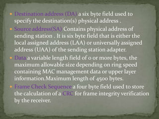  Destination address (DA) a six byte field used to
  specify the destination(s) physical address .
 Source address(SA) Contains physical address of
  sending station . It is six byte field that is either the
  local assigned address (LAA) or universally assigned
  address (UAA) of the sending station adapter.
 Data a variable length field of 0 or more bytes, the
  maximum allowable size depending on ring speed
  containing MAC management data or upper layer
  information.Maximum length of 4500 bytes.
 Frame Check Sequence a four byte field used to store
  the calculation of a CRC for frame integrity verification
  by the receiver.
 