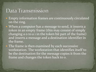  Empty information frames are continuously circulated
  on the ring.
 When a computer has a message to send, it inserts a
  token in an empty frame (this may consist of simply
  changing a 0 to a 1 in the token bit part of the frame)
  and inserts a message and a destination identifier in
  the frame.
 The frame is then examined by each successive
  workstation. The workstation that identifies itself to
  be the destination for the message copies it from the
  frame and changes the token back to 0.
 