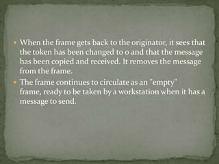  When the frame gets back to the originator, it sees that
  the token has been changed to 0 and that the message
  has been copied and received. It removes the message
  from the frame.
 The frame continues to circulate as an "empty"
  frame, ready to be taken by a workstation when it has a
  message to send.
 