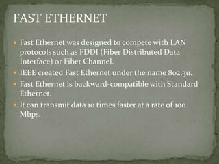FAST ETHERNET
 Fast Ethernet was designed to compete with LAN
  protocols such as FDDI (Fiber Distributed Data
  Interface) or Fiber Channel.
 IEEE created Fast Ethernet under the name 802.3u.
 Fast Ethernet is backward-compatible with Standard
  Ethernet.
 It can transmit data 10 times faster at a rate of 100
  Mbps.
 